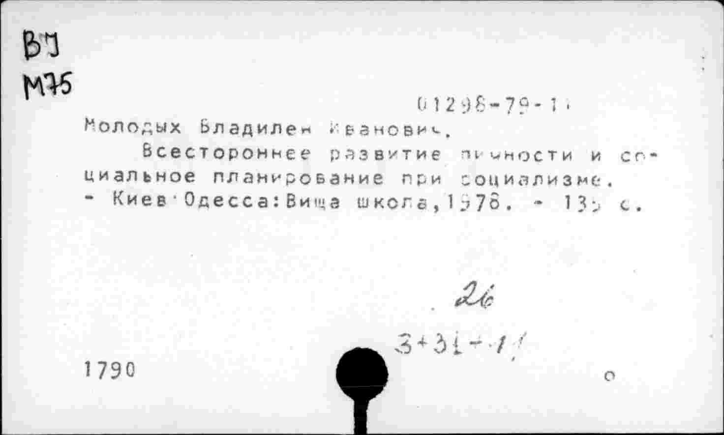 ﻿и*5
'	01296-7?-!■
Молодых Владилен 1-вановии.
Всестороннее развитие т юности и циальное планирование при социализме - Кие в ■ 0 д е сс а: Ви1ц а школа,1973. - 1?>
1790